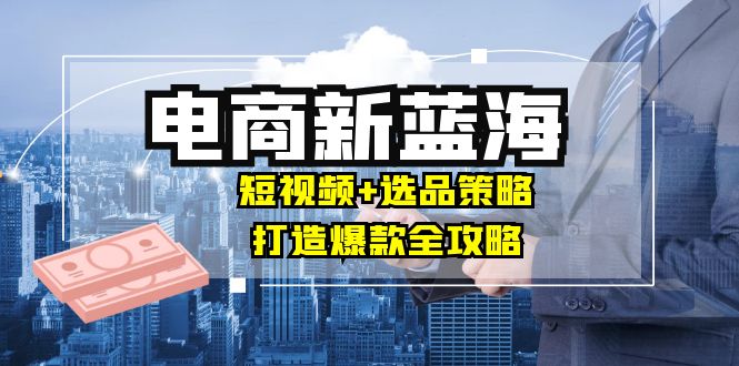 商家必看电商新蓝海：短视频+选品策略，打造爆款全攻略，月入10w+-创业项目库