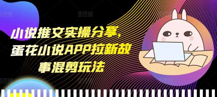 小说推文实操分享，蛋花小说APP拉新故事混剪玩法-创业项目库