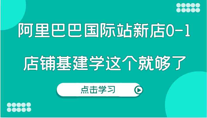 阿里巴巴国际站新店0-1，个人实践实操录制从0-1基建，店铺基建学这个就够了-创业项目库