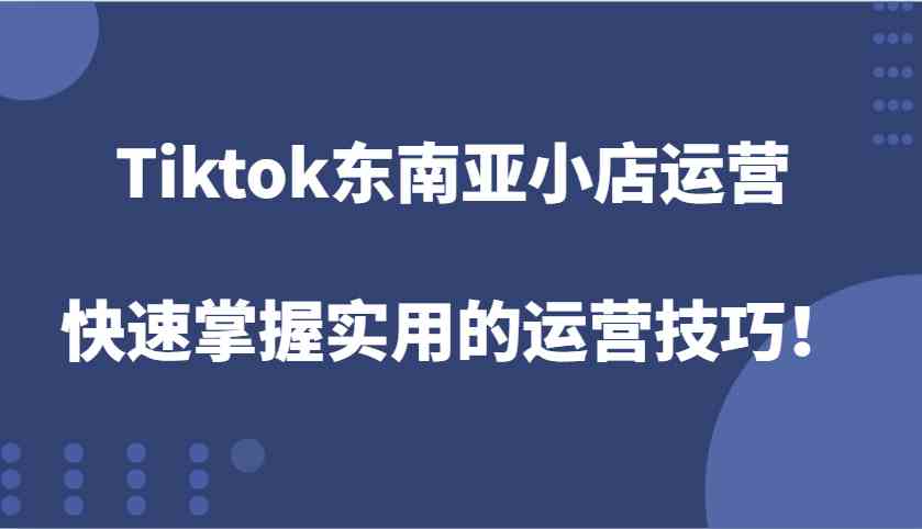 Tiktok东南亚小店运营，快速掌握实用的运营技巧！-创业项目库