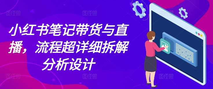 小红书笔记带货与直播，流程超详细拆解分析设计-创业项目库