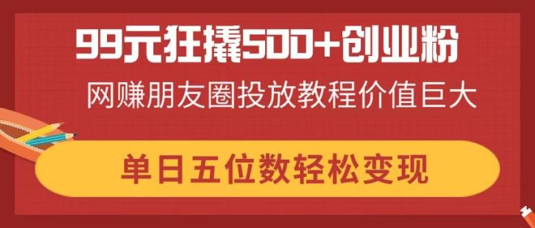 99元狂撬500+创业粉，网赚朋友圈投放教程价值巨大，单日五位数轻松变现-创业项目库