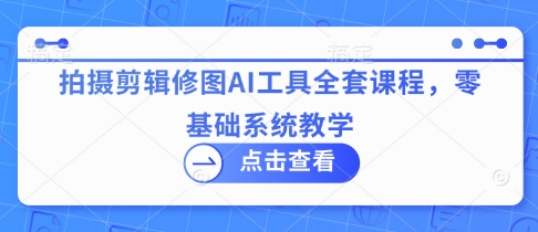拍摄剪辑修图AI工具全套课程，零基础系统教学-创业项目库