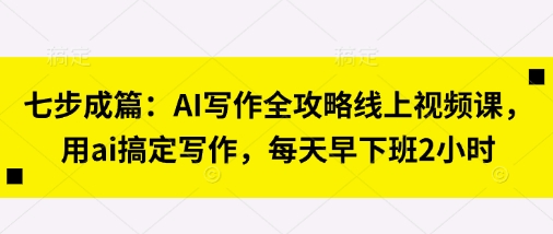 七步成篇：AI写作全攻略线上视频课，用ai搞定写作，每天早下班2小时-创业项目库