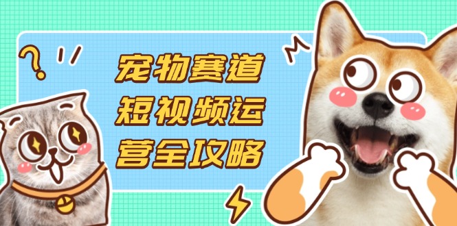 宠物赛道短视频运营全攻略，选品拍摄剪辑实操，实现流量到收益转化-创业项目库