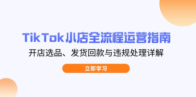 TikTok小店全流程运营指南，开店选品、发货回款与违规处理详解-创业项目库