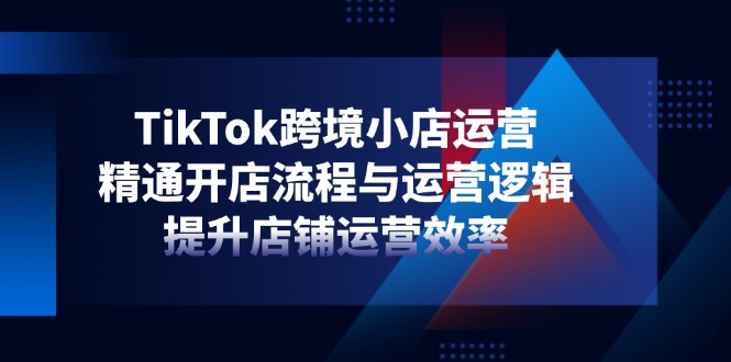 TikTok跨境小店运营，精通开店流程与运营逻辑，提升店铺运营效率-创业项目库