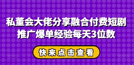 私董会大佬分享融合付费短剧推广爆单经验每天3位数-创业项目库