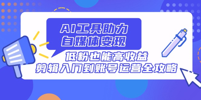 AI工具助力自媒体变现，低粉也能高收益，剪辑入门到账号运营全攻略-创业项目库