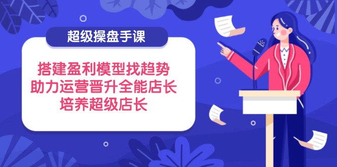 超级操盘手课，搭建盈利模型找趋势，助力运营晋升全能店长，培养超级店长-创业项目库