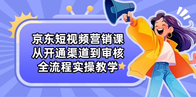 京东短视频营销课：从开通渠道到审核，全流程实操教学-创业项目库