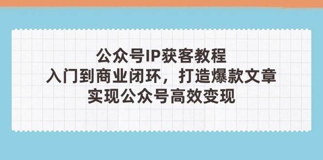 公众号IP获客教程(第3期)，从入门到商业闭环，打造爆款文章，实现公众号高效变现-创业项目库