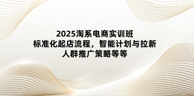 2025淘系电商实训班：标准化起店流程，智能计划与拉新，人群推广策略等等-创业项目库