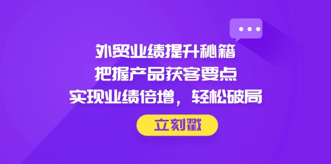 外贸业绩提升秘籍，把握产品获客要点，实现业绩倍增，轻松破局-创业项目库