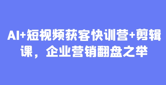AI+短视频获客快训营+剪辑课，企业营销翻盘之举-创业项目库