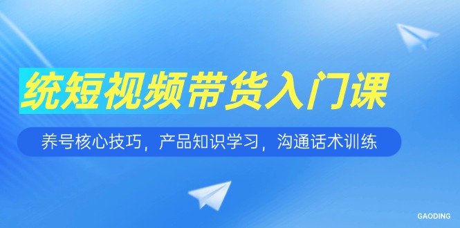 短视频带货入门课，养号核心技巧，产品知识学习，沟通话术训练-创业项目库