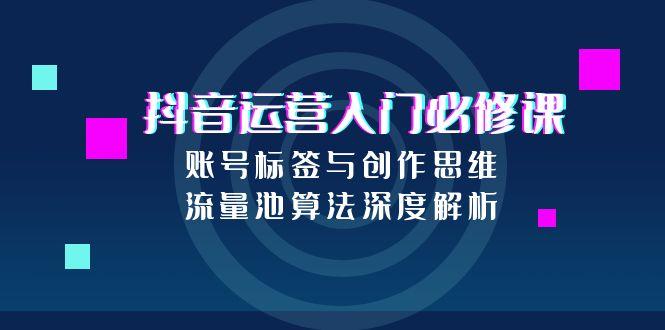 抖音运营入门必修课，账号标签与创作思维，流量池算法深度解析-创业项目库