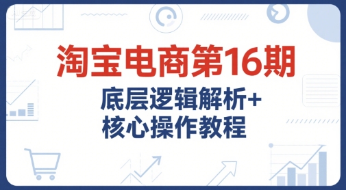 淘宝电商第16期，底层逻辑解析+核心操作教程，运营、推广提升能力的必学课程+配套资料-创业项目库