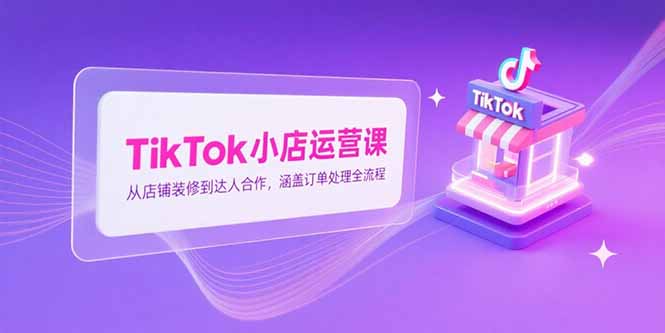 TikTok小店运营课，从店铺装修到达人合作，涵盖订单处理全流程-创业项目库