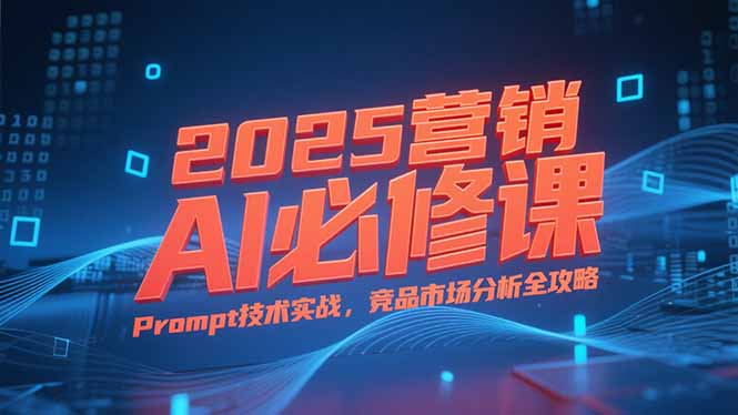 2025营销AI必修课，业务拆解逻辑，Prompt技术实战，竞品市场分析全攻略-创业项目库