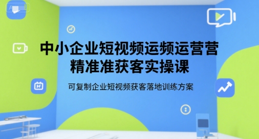中小企业短视频运营精准获客实操课，可复制企业短视频获客落地训练方案-创业项目库